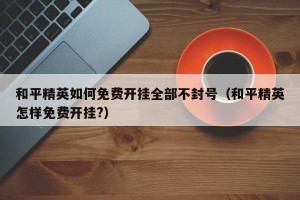 和平精英如何免费开挂全部不封号（和平精英怎样免费开挂?）